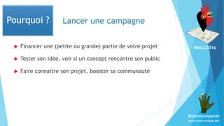 #NALC2016
www.comm-unique.net
@communiquenet
Lancer une campagne
 Financer une (petite ou grande) partie de votre projet
 Tester son idée, voir si un concept rencontre son public
 Faire connaitre son projet, booster sa communauté
Pourquoi ?
 