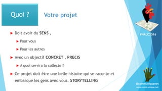 #NALC2016
www.comm-unique.net
@communiquenet
Votre projet
 Doit avoir du SENS ,
 Pour vous
 Pour les autres
 Avec un objectif CONCRET , PRECIS
 A quoi servira la collecte ?
 Ce projet doit être une belle histoire qui se raconte et
embarque les gens avec vous. STORYTELLING
Quoi ?
 