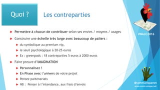 #NALC2016
www.comm-unique.net
@communiquenet
Les contreparties
 Permettre à chacun de contribuer selon ses envies / moyens / usages
 Construire une échelle très large avec beaucoup de paliers :
 du symbolique au premium vip,
 le seuil psychologique à 20-25 euros
 Ex : greenpods : 18 contreparties 5 euros à 2000 euros
 Faire preuve d’IMAGINATION
 Personnalisez !
 En Phase avec l’univers de votre projet
 Pensez partenariats
 NB : Penser à l’intendance, aux frais d’envois
Quoi ?
 