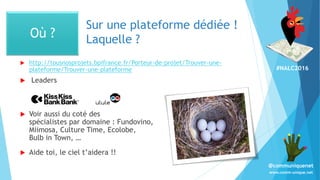 #NALC2016
www.comm-unique.net
@communiquenet
Sur une plateforme dédiée !
Laquelle ?
 http://tousnosprojets.bpifrance.fr/Porteur-de-projet/Trouver-une-
plateforme/Trouver-une-plateforme
 Leaders
 Voir aussi du coté des
spécialistes par domaine : Fundovino,
Miimosa, Culture Time, Ecolobe,
Bulb in Town, …
 Aide toi, le ciel t’aidera !!
Où ?
 