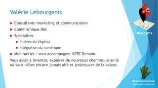 #NALC2016
www.comm-unique.net
@communiquenet
Valérie Lebourgeois
 Consultante marketing et communication
 Comm-Unique.Net
 Spécialités
 Filières du Végétal
 Intégration du numérique
 Mon métier : vous accompagner VERT Demain
Vous aider à inventer, explorer de nouveaux chemins, aller là
où vous n'êtes encore jamais allé et (re)trouver de la valeur.
 