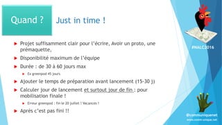 #NALC2016
www.comm-unique.net
@communiquenet
Just in time !
 Projet suffisamment clair pour l’écrire, Avoir un proto, une
prémaquette,
 Disponibilité maximum de l’équipe
 Durée : de 30 à 60 jours max
 Ex greenpod 45 jours
 Ajouter le temps de préparation avant lancement (15-30 j)
 Calculer jour de lancement et surtout jour de fin : pour
mobilisation finale !
 Erreur greenpod : fin le 20 juillet ! Vacances !
 Après c’est pas fini !!
Quand ?
 