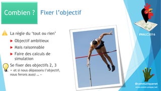 #NALC2016
www.comm-unique.net
@communiquenet
Fixer l’objectif
La règle du ‘tout ou rien’
 Objectif ambitieux
 Mais raisonnable
 Faire des calculs de
simulation
Se fixer des objectifs 2, 3
« et si nous dépassons l’objectif,
nous ferons aussi … »
Combien ?
 