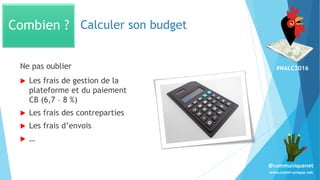#NALC2016
www.comm-unique.net
@communiquenet
Calculer son budget
 Les frais de gestion de la
plateforme et du paiement
CB (6,7 – 8 %)
 Les frais des contreparties
 Les frais d’envois
 …
Combien ?
Ne pas oublier
 