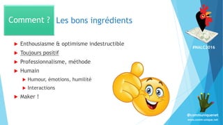 #NALC2016
www.comm-unique.net
@communiquenet
Les bons ingrédients
 Enthousiasme & optimisme indestructible
 Toujours positif
 Professionnalisme, méthode
 Humain
 Humour, émotions, humilité
 Interactions
 Maker !
Comment ?
 