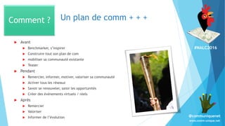 #NALC2016
www.comm-unique.net
@communiquenet
Un plan de comm + + +
 Avant
 Benchmarker, s’inspirer
 Construire tout son plan de com
 mobiliser sa communauté existante
 Teaser
 Pendant
 Remercier, informer, motiver, valoriser sa communauté
 Activer tous les réseaux
 Savoir se renouveler, saisir les opportunités
 Créer des évènements virtuels / réels
 Après
 Remercier
 Valoriser
 Informer de l’évolution
Comment ?
 