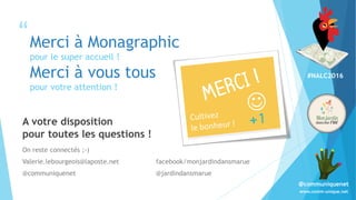 #NALC2016
www.comm-unique.net
@communiquenet
“
”
Merci à Monagraphic
pour le super accueil !
Merci à vous tous
pour votre attention !
A votre disposition
pour toutes les questions !
On reste connectés ;-)
Valerie.lebourgeois@laposte.net facebook/monjardindansmarue
@communiquenet @jardindansmarue
 