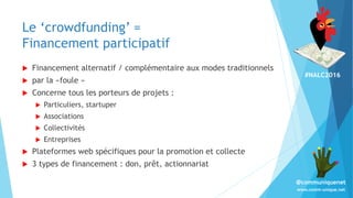 #NALC2016
www.comm-unique.net
@communiquenet
Le ‘crowdfunding’ =
Financement participatif
 Financement alternatif / complémentaire aux modes traditionnels
 par la «foule »
 Concerne tous les porteurs de projets :
 Particuliers, startuper
 Associations
 Collectivités
 Entreprises
 Plateformes web spécifiques pour la promotion et collecte
 3 types de financement : don, prêt, actionnariat
 