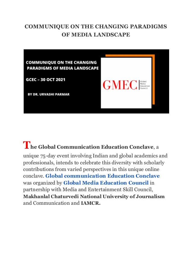 COMMUNIQUE ON THE CHANGING PARADIGMS
OF MEDIA LANDSCAPE
The Global Communication Education Conclave, a
unique 75-day event involving Indian and global academics and
professionals, intends to celebrate this diversity with scholarly
contributions from varied perspectives in this unique online
conclave. Global communication Education Conclave
was organized by Global Media Education Council in
partnership with Media and Entertainment Skill Council,
Makhanlal Chaturvedi National University of Journalism
and Communication and IAMCR.
 