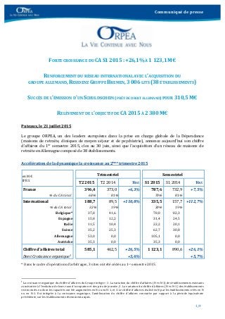 Communiqué	de	presse	
1/4	
	
	
	
	
FORTE	CROISSANCE	DU	CA	S1	2015	:	+26,1%	À	1	123,1	M€	
	
RENFORCEMENT	DU	RÉSEAU	INTERNATIONAL	AVEC	L’ACQUISITION	DU																																								
GROUPE	ALLEMAND,	RESIDENZ	GRUPPE	BREMEN,	3	006	LITS	(38	ÉTABLISSEMENTS)	
	
SUCCÈS	DE	L’ÉMISSION	D’UN	SCHULDSCHEIN	(PRÊT	DE	DROIT	ALLEMAND)	POUR	310,5	M€		
	
RELÈVEMENT	DE	L’OBJECTIF	DE	CA	2015	À	2	380	M€																																																												
	
Puteaux,	le	21	juillet	2015	
	
Le	 groupe	 ORPEA,	 un	 des	 leaders	 européens	 dans	 la	 prise	 en	 charge	 globale	 de	 la	 Dépendance	
(maisons	 de	 retraite,	 cliniques	 de	 moyen	 séjour	 et	 de	 psychiatrie),	 annonce	 aujourd’hui	 son	 chiffre	
d’affaires	 du	 1er	 semestre	 2015,	 clos	 au	 30	 juin,	 ainsi	 que	 l’acquisition	 d’un	 réseau	 de	 maisons	 de	
retraite	en	Allemagne	composé	de	38	établissements.		
Accélération	de	la	dynamique	la	croissance	au	2ème	trimestre	2015	
	
*	Dans	le	cadre	d’opérations	d’arbitrages,	3	sites	ont	été	cédés	au	1er	semestre	2015.	
	
1	La	croissance	organique	du	chiffre	d’affaires	du	Groupe	intègre	:	1.	La	variation	du	chiffre	d’affaires	(N	vs	N‐1)	des	établissements	existants	
consécutive	à	l'évolution	de	leurs	taux	d'occupation	et	des	prix	de	journée,	2.	La	variation	du	chiffre	d’affaires	(N	vs	N‐1)	des	établissements	
restructurés	ou	dont	les	capacités	ont	été	augmentées	en	N	ou	en	N‐1,	et	3.	Le	chiffre	d’affaires	réalisé	en	N	par	les	établissements	créés	en	N	
ou	 en	 N‐1.	 Est	 intégrée	 à	 la	 croissance	 organique,	 l’amélioration	 du	 chiffre	 d’affaires	 constatée	 par	 rapport	 à	 la	 période	 équivalente	
précédente,	sur	les	établissements	récemment	acquis.
en	M€	
IFRS	
	 Trimestriel	 Semestriel	
	 T2	2015	 T2	2014	 Var. S1	2015	 S1	2014	 Var.
	France	 	 396,4 373,0 +6,3% 787,6	 732,9	 +7,5%
																																	%	du	CA	total				 68% 81% 70%	 81%	
	International	 	 188,7 89,5 +110,8% 335,5	 157,7	 +112,7%
																																	%	du	CA	total	 	 32% 19% 30%	 19%	
Belgique*		 37,8	 41,6	 78,8	 82,3	
Espagne		 15,8	 12,2	 31,4	 24,5	
Italie		 11,5	 10,4	 22,2	 20,1	
Suisse		 35,2	 25,3	 62,7	 30,8	
Allemagne		 53,0	 0,0	 105,1	 0,0	
Autriche		 35,3	 0,0	 35,3	 0,0	
	Chiffre	d’affaires	total	 	 585,1 462,5 +26,5% 1	123,1	 890,6	 +26,1%
	Dont	Croissance	organique1				 +5,6% 	 	 +5,7%
 
