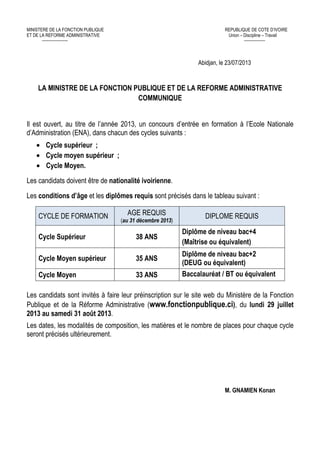 MINISTERE DE LA FONCTION PUBLIQUE REPUBLIQUE DE COTE D’IVOIRE
ET DE LA REFORME ADMINISTRATIVE Union – Discipline – Travail
---------------------- ------------------
Abidjan, le 23/07/2013
LA MINISTRE DE LA FONCTION PUBLIQUE ET DE LA REFORME ADMINISTRATIVE
COMMUNIQUE
Il est ouvert, au titre de l’année 2013, un concours d’entrée en formation à l’Ecole Nationale
d’Administration (ENA), dans chacun des cycles suivants :
• Cycle supérieur ;
• Cycle moyen supérieur ;
• Cycle Moyen.
Les candidats doivent être de nationalité ivoirienne.
Les conditions d’âge et les diplômes requis sont précisés dans le tableau suivant :
CYCLE DE FORMATION AGE REQUIS
(au 31 décembre 2013)
DIPLOME REQUIS
Cycle Supérieur 38 ANS
Diplôme de niveau bac+4
(Maîtrise ou équivalent)
Cycle Moyen supérieur 35 ANS
Diplôme de niveau bac+2
(DEUG ou équivalent)
Cycle Moyen 33 ANS Baccalauréat / BT ou équivalent
Les candidats sont invités à faire leur préinscription sur le site web du Ministère de la Fonction
Publique et de la Réforme Administrative (www.fonctionpublique.ci), du lundi 29 juillet
2013 au samedi 31 août 2013.
Les dates, les modalités de composition, les matières et le nombre de places pour chaque cycle
seront précisés ultérieurement.
M. GNAMIEN Konan
 