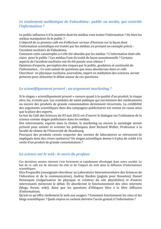 Le traitement médiatique de Fukushima : public ou media, qui contrôle
l’information ?

Le public influence-t-il la manière dont les médias vont traiter l’information ? Ou bien les
médias manipulent-ils le public ?
L’objectif de ce premier café est d’effectuer un tour d’horizon sur la façon dont
l’information scientifique est traitée par les médias, en prenant un exemple précis :
l’accident nucléaire de Fukushima.
Comment cette catastrophe a-t-elle été abordée par les médias ? L’information était-elle
claire pour le public ? Les médias l’ont-ils traité de façon sensationnelle ? Certains
aspects de l’accident nucléaire ont-ils été passés sous silence ?
Opinions d’experts, perception des risques par le public, gradation et continuité de
l’information… Ce sont autant de questions que nous aborderons dans ce café.
Chercheur en physique nucléaire, journaliste, expert en médiation des sciences, seront
présents pour alimenter le débat autour de ces questions.


Le scientifiquement prouvé : un argument marketing ?
Si le slogan « scientifiquement prouvé » rassure quant à la qualité d’un produit, le risque
zéro, lui, n’existe pas. Les scandales de santé publique qui incriminent des médicaments
ou encore des produits de grande consommation deviennent récurrents. La crédibilité
des arguments scientifiques dans des campagnes publicitaires est remise en cause ainsi
que la place des experts.
Le but du Café des Sciences du 03 mai 2012 est d’ouvrir le dialogue sur l’utilisation de la
science comme slogan publicitaire dans les médias.
Des intervenants, experts dans la chimie, le marketing ou encore la sociologie seront
présent pour animer et orienter les polémiques dont Richard Welter, Professeur à la
faculté de chimie de l’Université de Strasbourg.
Pourquoi des produits censés respecter des normes de laboratoires se retrouvent-ils
impliqués dans des crises sanitaires? Un slogan scientifique donne-t-il plus de crédit à la
vente d’un produit de grande consommation ?


La science sur le web : le sacre du profane
Ces dernières années internet s’est fortement et rapidement développé dans notre société. Le
but de ce café est de discuter du rôle et de l’impact du web dans la diffusion d’informations
scientifiques.
Elsa Poupardin (enseignant-chercheur au Laboratoire Interuniversitaire des Sciences de
l'éducation et de la communication), Audrey Bardon (pigiste pour Knowtex), Daniel
Hennequin (vulgarisateur de physique et créateur du site physifolies) et d’autres
intervenants mèneront le débat. Ils aborderont le fonctionnement des sites internets
(blogs, forum, wiki). Ainsi que les questions d’éthiques liées à la libre diffusion
d’informations.
Qu’est-ce qu’offre réellement le web aux usagers ? Comment fonctionnent les sites et les
blogs scientifiques ? Quels enjeux se cachent derrière l’accès gratuit à l’information ?
 