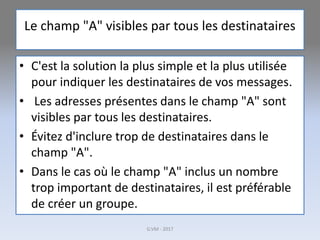 Le champ "A" visibles par tous les destinataires
• C'est la solution la plus simple et la plus utilisée
pour indiquer les destinataires de vos messages.
• Les adresses présentes dans le champ "A" sont
visibles par tous les destinataires.
• Évitez d'inclure trop de destinataires dans le
champ "A".
• Dans le cas où le champ "A" inclus un nombre
trop important de destinataires, il est préférable
de créer un groupe.
G.VM - 2017
 