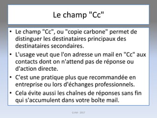 Le champ "Cc"
• Le champ "Cc", ou "copie carbone" permet de
distinguer les destinataires principaux des
destinataires secondaires.
• L'usage veut que l'on adresse un mail en "Cc" aux
contacts dont on n'attend pas de réponse ou
d'action directe.
• C'est une pratique plus que recommandée en
entreprise ou lors d'échanges professionnels.
• Cela évite aussi les chaînes de réponses sans fin
qui s'accumulent dans votre boîte mail.
G.VM - 2017
 