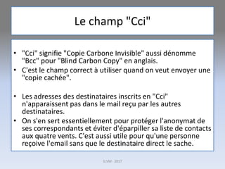 Le champ "Cci"
• "Cci" signifie "Copie Carbone Invisible" aussi dénomme
"Bcc" pour "Blind Carbon Copy" en anglais.
• C'est le champ correct à utiliser quand on veut envoyer une
"copie cachée".
• Les adresses des destinataires inscrits en "Cci"
n'apparaissent pas dans le mail reçu par les autres
destinataires.
• On s'en sert essentiellement pour protéger l'anonymat de
ses correspondants et éviter d'éparpiller sa liste de contacts
aux quatre vents. C'est aussi utile pour qu'une personne
reçoive l'email sans que le destinataire direct le sache.
G.VM - 2017
 