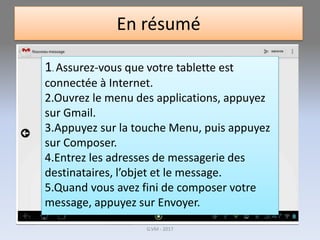 En résumé
1. Assurez-vous que votre tablette est
connectée à Internet.
2.Ouvrez le menu des applications, appuyez
sur Gmail.
3.Appuyez sur la touche Menu, puis appuyez
sur Composer.
4.Entrez les adresses de messagerie des
destinataires, l’objet et le message.
5.Quand vous avez fini de composer votre
message, appuyez sur Envoyer.
G.VM - 2017
 