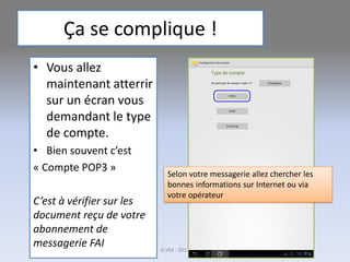 Ça se complique !
• Vous allez
maintenant atterrir
sur un écran vous
demandant le type
de compte.
• Bien souvent c’est
« Compte POP3 »
C’est à vérifier sur les
document reçu de votre
abonnement de
messagerie FAI G.VM - 2017
Selon votre messagerie allez chercher les
bonnes informations sur Internet ou via
votre opérateur
 