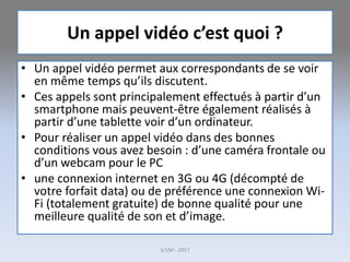 Un appel vidéo c’est quoi ?
• Un appel vidéo permet aux correspondants de se voir
en même temps qu’ils discutent.
• Ces appels sont principalement effectués à partir d’un
smartphone mais peuvent-être également réalisés à
partir d’une tablette voir d’un ordinateur.
• Pour réaliser un appel vidéo dans des bonnes
conditions vous avez besoin : d’une caméra frontale ou
d’un webcam pour le PC
• une connexion internet en 3G ou 4G (décompté de
votre forfait data) ou de préférence une connexion Wi-
Fi (totalement gratuite) de bonne qualité pour une
meilleure qualité de son et d’image.
G.VM - 2017
 