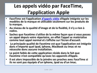 Les appels vidéo par FaceTime,
l’application Apple
• FaceTime est l’application d’appels vidéo d’Apple intégrée sur les
modèles de la marque et utilisable seulement sur les produits de
la marque.
• Au niveau de la qualité d’image et de la fluidité, il n’y a rien à
redire.
• Sachez que Facetime s’utilise de la même façon que si vous passez
un appel depuis votre répertoire, en effet l’appel se matérialise
comme tout appel normal et s’affiche sur l’écran d’accueil.
• La principale qualité de Facetime est que l’application est intégrée
dans n’importe quel Ipad, Iphone, MacBook ou Imac et ne
nécessite donc aucune installation.
• Le point faible de cette application réside dans le fait que
Facetime n’est compatible qu’avec les appareils d’Apple.
• Il est alors impossible de la joindre ses proches avec FaceTime si
ils ne sont pas équipés d’un Iphone, Ipad ou d’un Imac.
G.VM - 2017
 