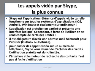 Les appels vidéo par Skype,
la plus connue
• Skype est l’application référence d’appels vidéo car elle
fonctionne sur tous les systèmes d’exploitations (IOS,
Android, Windows) et également sur ordinateur !
• L’application est gratuite (en partie) et présente une
interface ludique. Cependant, à force de l’utiliser on se
rend compte de certaines limites :
• il est obligatoire d’avoir une adresse mail Microsoft pour
l’utiliser (Outlook ou Hotmail).
• pour passer des appels vidéo sur un numéro de
téléphone, Skype vous demande d’acheter des crédits.
L’utilisation gratuite est donc limitée.
• l’interface et le moteur de recherche des contacts n’est
pas si facile d’utilisation
G.VM - 2017
 
