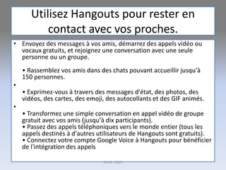 Utilisez Hangouts pour rester en
contact avec vos proches.
• Envoyez des messages à vos amis, démarrez des appels vidéo ou
vocaux gratuits, et rejoignez une conversation avec une seule
personne ou un groupe.
• Rassemblez vos amis dans des chats pouvant accueillir jusqu'à
150 personnes.
•
• Exprimez-vous à travers des messages d'état, des photos, des
vidéos, des cartes, des emoji, des autocollants et des GIF animés.
•
• Transformez une simple conversation en appel vidéo de groupe
gratuit avec vos amis (jusqu'à dix participants).
• Passez des appels téléphoniques vers le monde entier (tous les
appels destinés à d'autres utilisateurs de Hangouts sont gratuits).
• Connectez votre compte Google Voice à Hangouts pour bénéficier
de l'intégration des appels
G.VM - 2017
 