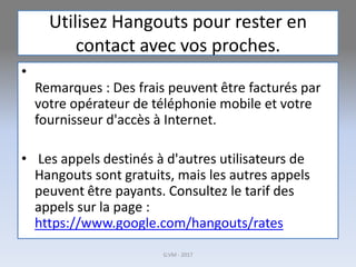 Utilisez Hangouts pour rester en
contact avec vos proches.
•
Remarques : Des frais peuvent être facturés par
votre opérateur de téléphonie mobile et votre
fournisseur d'accès à Internet.
• Les appels destinés à d'autres utilisateurs de
Hangouts sont gratuits, mais les autres appels
peuvent être payants. Consultez le tarif des
appels sur la page :
https://www.google.com/hangouts/rates
G.VM - 2017
 