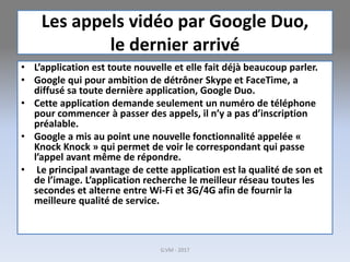 Les appels vidéo par Google Duo,
le dernier arrivé
• L’application est toute nouvelle et elle fait déjà beaucoup parler.
• Google qui pour ambition de détrôner Skype et FaceTime, a
diffusé sa toute dernière application, Google Duo.
• Cette application demande seulement un numéro de téléphone
pour commencer à passer des appels, il n’y a pas d’inscription
préalable.
• Google a mis au point une nouvelle fonctionnalité appelée «
Knock Knock » qui permet de voir le correspondant qui passe
l’appel avant même de répondre.
• Le principal avantage de cette application est la qualité de son et
de l’image. L’application recherche le meilleur réseau toutes les
secondes et alterne entre Wi-Fi et 3G/4G afin de fournir la
meilleure qualité de service.
G.VM - 2017
 