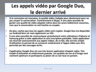 Les appels vidéo par Google Duo,
le dernier arrivé
• Si la connexion est mauvaise, la qualité vidéo s’adapte pour absolument pour ne
pas couper la conversation. Contrairement à Skype, il sera alors possible de
garder une qualité de vidéo adaptée même dans les zones faiblement couvertes,
sans que la conversation ne soit hachée ou coupée.
• De plus, sachez que tous les appels vidéo sont cryptés. Google Duo est disponible
sur Android bien sûr mais également sur IOS.
• Il sera alors possible de communiquer gratuitement entre utilisateurs d’Iphone et
Samsung grâce à cette application et sans inscription préalable. Cette application
est réservée exclusivement aux appels vidéos, de ce fait, elle est très simple
d’utilisation et permet de se consacrer entièrement à l’appel vidéo sans être
perturbé par des messages écrits.
•
• L’application Google Duo est une très bonne application d’appels vidéo. Très
simple d’utilisation et entièrement gratuite. Les qualités de son et d’image sont
vraiment optimum et participent au plaisir de se voir tout en parlant.
G.VM - 2017
 