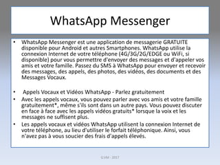 WhatsApp Messenger
• WhatsApp Messenger est une application de messagerie GRATUITE
disponible pour Android et autres Smartphones. WhatsApp utilise la
connexion Internet de votre téléphone (4G/3G/2G/EDGE ou WiFi, si
disponible) pour vous permettre d'envoyer des messages et d'appeler vos
amis et votre famille. Passez du SMS à WhatsApp pour envoyer et recevoir
des messages, des appels, des photos, des vidéos, des documents et des
Messages Vocaux.
• Appels Vocaux et Vidéos WhatsApp - Parlez gratuitement
• Avec les appels vocaux, vous pouvez parler avec vos amis et votre famille
gratuitement*, même s'ils sont dans un autre pays. Vous pouvez discuter
en face à face avec les appels vidéos gratuits* lorsque la voix et les
messages ne suffisent plus.
• Les appels vocaux et vidéos WhatsApp utilisent la connexion Internet de
votre téléphone, au lieu d'utiliser le forfait téléphonique. Ainsi, vous
n'avez pas à vous soucier des frais d'appels élevés.
G.VM - 2017
 