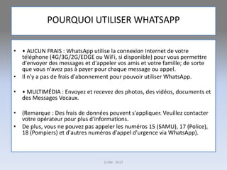POURQUOI UTILISER WHATSAPP
• • AUCUN FRAIS : WhatsApp utilise la connexion Internet de votre
téléphone (4G/3G/2G/EDGE ou WiFi, si disponible) pour vous permettre
d'envoyer des messages et d'appeler vos amis et votre famille; de sorte
que vous n'avez pas à payer pour chaque message ou appel.
• Il n'y a pas de frais d'abonnement pour pouvoir utiliser WhatsApp.
• • MULTIMÉDIA : Envoyez et recevez des photos, des vidéos, documents et
des Messages Vocaux.
• (Remarque : Des frais de données peuvent s'appliquer. Veuillez contacter
votre opérateur pour plus d'informations.
• De plus, vous ne pouvez pas appeler les numéros 15 (SAMU), 17 (Police),
18 (Pompiers) et d'autres numéros d'appel d'urgence via WhatsApp).
G.VM - 2017
 