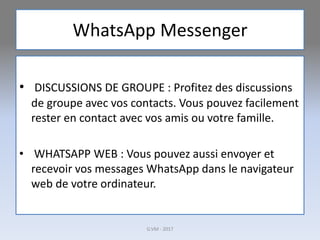 WhatsApp Messenger
• DISCUSSIONS DE GROUPE : Profitez des discussions
de groupe avec vos contacts. Vous pouvez facilement
rester en contact avec vos amis ou votre famille.
• WHATSAPP WEB : Vous pouvez aussi envoyer et
recevoir vos messages WhatsApp dans le navigateur
web de votre ordinateur.
G.VM - 2017
 