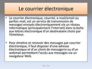 Le courrier électronique
• Le courrier électronique, courriel, e-mail/email ou
parfois mail, est un service de transmission de
messages envoyés électroniquement via un réseau
informatique (principalement l'Internet) dans la boîte
aux lettres électronique d’un destinataire choisi par
l’émetteur.
• Pour émettre et recevoir des messages par courrier
électronique, il faut disposer d’une adresse
électronique et d'un client de messagerie ou d’un
webmail permettant l'accès aux messages via un
navigateur Web.
G.VM - 2017
 