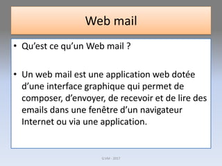 Web mail
• Qu’est ce qu’un Web mail ?
• Un web mail est une application web dotée
d’une interface graphique qui permet de
composer, d’envoyer, de recevoir et de lire des
emails dans une fenêtre d’un navigateur
Internet ou via une application.
G.VM - 2017
 