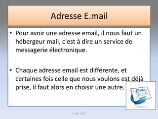 Adresse E.mail
• Pour avoir une adresse email, il nous faut un
hébergeur mail, c'est à dire un service de
messagerie électronique.
• Chaque adresse email est différente, et
certaines fois celle que nous voulons est déjà
prise, il faut alors en choisir une autre.
G.VM - 2017
 