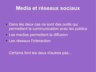Media et réseaux sociaux

●   Dans les deux cas ce sont des outils qui 
    permettent la communication avec les publics
●   Les medias permettent la diffusion
●   Les réseaux l'interaction


    Certains font les deux d'autres pas...   
 