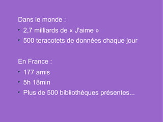 Dans le monde :
 2,7 milliards de « J'aime »
 500 teracotets de données chaque jour


En France :
 177 amis
 5h 18min
 Plus de 500 bibliothèques présentes...
 
