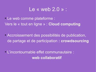 Le « web 2.0 » :
●
  Le web comme plateforme :
Vers le « tout en ligne » : Cloud computing

 Accroissement des possibilités de publication,
●


 de partage et de participation : crowdsourcing

 L’incontournable effet communautaire :
●


               web collaboratif
 
