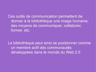 Ces outils de communication permettent de
 donner à la bibliothèque une image humaine,
 des moyens de communiquer, collaborer,
 former, etc.


La bibliothèque peut ainsi se positionner comme
 un membre actif des communautés
 développées dans le monde du Web 2.0
 