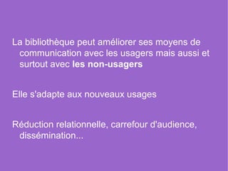 La bibliothèque peut améliorer ses moyens de
 communication avec les usagers mais aussi et
 surtout avec les non-usagers


Elle s'adapte aux nouveaux usages


Réduction relationnelle, carrefour d'audience,
 dissémination...
 
