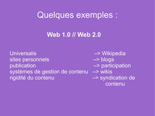 Quelques exemples :

                    Web 1.0 // Web 2.0

Universalis                                      –> Wikipedia
sites personnels                             –> blogs
publication                                      –> participation
systèmes de gestion de contenu   –> wikis
rigidité du contenu                         –> syndication de   
                                                               contenu
 
