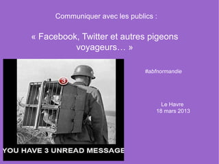 Communiquer avec les publics :

« Facebook, Twitter et autres pigeons 
          voyageurs… »

                                #abfnormandie




                                     Le Havre 
                                   18 mars 2013
 