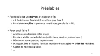 Préalables
• Facebook est un moyen, et non une fin
• « Il faut être sur Facebook ! » => Pour quoi faire ?
• Facebook complète la présence numérique globale de la bib.
• Pour quoi faire ?
• Améliorer, moderniser notre image
• Rendre + visible la médiathèque (collections, services, animations…)
• Démontrer son expertise, sa plus-value
• Dialoguer, être à l’écoute, fidéliser, impliquer nos usagers => créer des relations
• Capter de nouveaux publics
• …
10
 