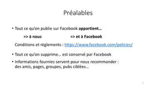 Préalables
• Tout ce qu’on publie sur Facebook appartient…
=> à nous => et à Facebook
Conditions et règlements : https://www.facebook.com/policies/
• Tout ce qu’on supprime… est conservé par Facebook
• Informations fournies servent pour nous recommander :
des amis, pages, groupes, pubs ciblées…
11
 