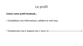 Le profil
Créons notre profil Facebook…
• Complétons nos informations, validons le mail reçu
• Comprenons nos 2 espaces (ou « murs »)-------------------------------------------->
13
 