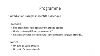 Programme
• Introduction : usages et identité numérique
• Facebook :
• Être présent sur Facebook : profil, groupe et page
• Quels contenus diffusés, et comment ?
• Relations avec les interlocuteurs : ligne éditoriale, langage, attitude…
• Twitter :
• Un outil de veille efficace
• Un outil d’action culturelle
2
 