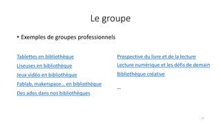 Le groupe
• Exemples de groupes professionnels
27
Tablettes en bibliothèque
Liseuses en bibliothèque
Jeux vidéo en bibliothèque
Fablab, makerspace… en bibliothèque
Des ados dans nos bibliothèques
Prospective du livre et de la lecture
Lecture numérique et les défis de demain
Bibliothèque créative
…
 
