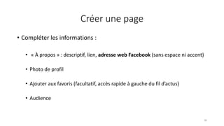 Créer une page
30
• Compléter les informations :
• « À propos » : descriptif, lien, adresse web Facebook (sans espace ni accent)
• Photo de profil
• Ajouter aux favoris (facultatif, accès rapide à gauche du fil d’actus)
• Audience
 
