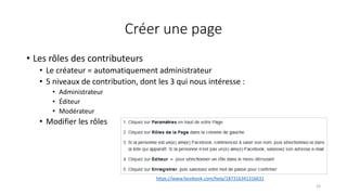 Créer une page
• Les rôles des contributeurs
• Le créateur = automatiquement administrateur
• 5 niveaux de contribution, dont les 3 qui nous intéresse :
• Administrateur
• Éditeur
• Modérateur
• Modifier les rôles
33
https://www.facebook.com/help/187316341316631
 
