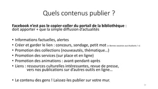 Quels contenus publier ?
Facebook n’est pas le copier-coller du portail de la bibliothèque :
doit apporter + que la simple diffusion d’actualités
• Informations factuelles, alertes
• Créer et garder le lien : concours, sondage, petit mot (« Bonnes vacances aux étudiants ! »)
• Promotion des collections (nouveautés, thématique…)
• Promotion des services (sur place et en ligne)
• Promotion des animations : avant-pendant-après
• Liens : ressources culturelles intéressantes, revue de presse,
vers nos publications sur d’autres outils en ligne…
• Le contenu des gens ! Laissez-les publier sur votre mur.
39
 