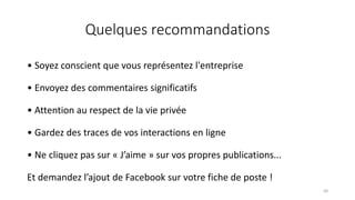 Quelques recommandations
• Soyez conscient que vous représentez l'entreprise
• Envoyez des commentaires significatifs
• Attention au respect de la vie privée
• Gardez des traces de vos interactions en ligne
• Ne cliquez pas sur « J’aime » sur vos propres publications...
Et demandez l’ajout de Facebook sur votre fiche de poste !
58
 